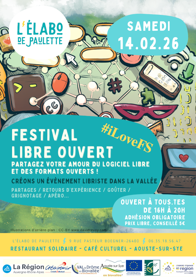 Affiche du Festival Libre Ouvert 2026.
Les informations qui y sont notées sont les suivantes :
- logo de L'élabo de Paulette ;
- samedi 14 février 2026 ;
- #iLoveFS ;
- Festival Libre Ouvert ;
- Partagez votre amour du logiciel libre et des formats ouverts !
- Créons un évènement libriste dans la vallée ;
- Partages / Retours d'expérience / Goûter / Grignotage / Apéro…
- Ouvert à toutes et tous, de 16 heures à 20 heures ;
- Adhésion obligatoire à prix libre (conseillé 5 euros) ;
- Illustrations d'arrière-plan : CC-BY www.davidrevoy.com

Plus bas, les coordonnées :
L'élabo de Paulette
9, rue Pasteur Boegner
26400 Aouste-sur-Sye
06.35.18.56.47
Restaurant solidaire - café culturel

Au bas de l'affiche, un bandeau reprend les logos des différents partenariats :
La Région Auvergne-Rhône-Alpes, Créavenir du Crédit Mutuel, Val de Drôme en Biovallée l'intercommunalité, Aouste-sur-Sye en biovallée®, Fonds européen agricole pour le développement rural – L'Europe investit dans les zones rurales, Leader, L'Europe s'engage en région Auvergne-Rhône-Alpes avec le FEADER.